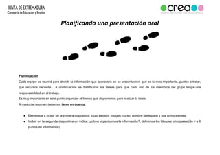 Planificando una presentación oral
Planificación
Cada equipo se reunirá para decidir la información que aparecerá en su presentación: qué es lo más importante, puntos a tratar,
qué recursos necesita... A continuación se distribuirán las tareas para que cada uno de los miembros del grupo tenga una
responsabilidad en el trabajo.
Es muy importante en este punto organizar el tiempo que disponemos para realizar la tarea.
A modo de resumen debemos​ tener en cuenta:
● Elementos a incluir en la primera diapositiva: título elegido, imagen, curso, nombre del equipo y sus componentes.
● Incluir en la segunda diapositiva un índice: ¿cómo organizamos la información?, definimos los bloques principales (de 4 a 6
puntos de información)
 