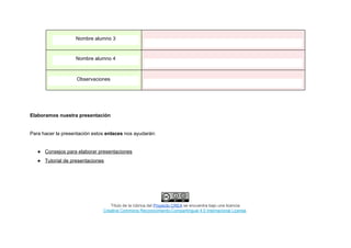 Nombre alumno 3
Nombre alumno 4
Observaciones
Elaboramos nuestra presentación
Para hacer la presentación estos​ enlaces​ nos ayudarán:
● Consejos para elaborar presentaciones
● Tutorial de presentaciones
Título de la rúbrica del ​Proyecto CREA​ se encuentra bajo una licencia
Creative Commons Reconocimiento-CompartirIgual 4.0 Internacional License​.
 