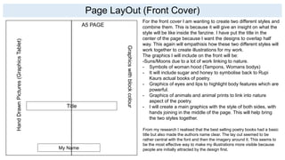 Page LayOut (Front Cover)
Title
HandDrawnPictures(GraphicsTablet)
Graphicswithblockcolour
My Name
For the front cover I am wanting to create two different styles and
combine them. This is because it will give an insight on what the
style will be like inside the fanzine. I have put the title in the
center of the page because I want the designs to overlap half
way. This again will empathisis how these two different styles will
work together to create illustrations for my work.
The graphics I will include on the front will be:
-Suns/Moons due to a lot of work linking to nature.
- Symbols of woman hood (Tampons, Womans bodys)
- It will include sugar and honey to symbolise back to Rupi
Kaurs actual books of poetry.
- Graphics of eyes and lips to highlight body features which are
powerful.
- Graphics of animals and animal prints to link into nature
aspect of the poetry.
- I will create a main graphics with the style of both sides, with
hands joining in the middle of the page. This will help bring
the two styles together.
A5 PAGE
From my research I realised that the best selling poetry books had a basic
title but also made the authors name clear. The lay out seemed to be
rather central with the font and then the imagery around it. This seems to
be the most effective way to make my illustrations more visible because
people are initially attracted by the design first.
 