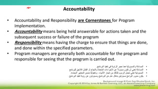 Accountability
• Accountability and Responsibility are Cornerstones for Program
Implementation.
• Accountability means being held answerable for actions taken and the
subsequent success or failure of the program
• Responsibility means having the charge to ensure that things are done,
and done within the specified parameters.
• Program managers are generally both accountable for the program and
responsible for seeing that the program is carried out.
•
‫البرنامج‬ ‫تنفيذ‬ ‫في‬ ‫الزاوية‬ ‫حجر‬ ‫هما‬ ‫والمسؤولية‬ ‫المساءلة‬
.
•
‫للبرنامج‬ ‫الالحق‬ ‫الفشل‬ ‫أو‬ ‫والنجاح‬ ‫المتخذة‬ ‫اإلجراءات‬ ‫عن‬ ً‫ال‬‫مسؤو‬ ‫تكون‬ ‫أن‬ ‫تعني‬ ‫المساءلة‬
•
‫المحددة‬ ‫المعايير‬ ‫ضمن‬ ‫وتنفيذها‬ ، ‫األشياء‬ ‫إنجاز‬ ‫من‬ ‫للتأكد‬ ‫الرسوم‬ ‫تحمل‬ ‫تعني‬ ‫المسؤولية‬
.
•
‫البرنامج‬ ‫تنفيذ‬ ‫رؤية‬ ‫عن‬ ‫ومسؤولون‬ ‫البرنامج‬ ‫عن‬ ‫عام‬ ‫بشكل‬ ‫مسؤولين‬ ‫البرامج‬ ‫مديرو‬ ‫يكون‬
.
‫مهم‬
 