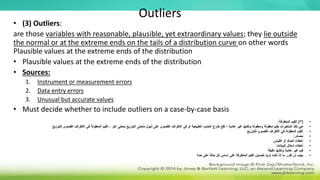 Outliers
• (3) Outliers:
are those variables with reasonable, plausible, yet extraordinary values; they lie outside
the normal or at the extreme ends on the tails of a distribution curve on other words
Plausible values at the extreme ends of the distribution
• Plausible values at the extreme ends of the distribution
• Sources:
1. Instrument or measurement errors
2. Data entry errors
3. Unusual but accurate values
• Must decide whether to include outliers on a case-by-case basis
•
(
3
)
‫المتطرفة‬ ‫القيم‬
:
•
‫التوزيع‬ ‫منحنى‬ ‫ذيول‬ ‫على‬ ‫القصوى‬ ‫األطراف‬ ‫في‬ ‫أو‬ ‫الطبيعية‬ ‫الحدود‬ ‫خارج‬ ‫تقع‬ ‫؛‬ ‫عادية‬ ‫غير‬ ‫ولكنها‬ ‫ومعقولة‬ ‫معقولة‬ ‫بقيم‬ ‫المتغيرات‬ ‫تلك‬ ‫هي‬
‫بمع‬
‫للتوزيع‬ ‫القصوى‬ ‫األطراف‬ ‫في‬ ‫المعقولة‬ ‫القيم‬ ، ‫آخر‬ ‫نى‬
•
‫للتوزيع‬ ‫القصوى‬ ‫األطراف‬ ‫في‬ ‫المعقولة‬ ‫القيم‬
•
‫مصادر‬
:
•
‫القياس‬ ‫أو‬ ‫الصك‬ ‫أخطاء‬
•
‫البيانات‬ ‫إدخال‬ ‫أخطاء‬
•
‫دقيقة‬ ‫ولكنها‬ ‫عادية‬ ‫غير‬ ‫قيم‬
•
‫حدة‬ ‫على‬ ‫حالة‬ ‫كل‬ ‫أساس‬ ‫على‬ ‫المتطرفة‬ ‫القيم‬ ‫تضمين‬ ‫تريد‬ ‫كنت‬ ‫إذا‬ ‫ما‬ ‫تقرر‬ ‫أن‬ ‫يجب‬
 