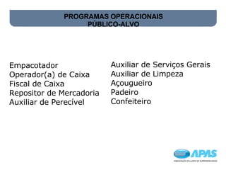 PROGRAMAS OPERACIONAIS PÚBLICO-ALVO   Empacotador  Operador(a) de Caixa   Fiscal de Caixa  Repositor de Mercadoria  Auxiliar de Perecível Auxiliar de Serviços Gerais  Auxiliar de Limpeza  Açougueiro  Padeiro  Confeiteiro 