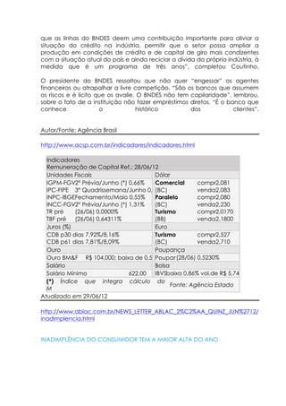 que as linhas do BNDES deem uma contribuição importante para aliviar a
situação do crédito na indústria, permitir que o setor possa ampliar a
produção em condições de crédito e de capital de giro mais condizentes
com a situação atual do país e ainda reciclar a dívida da própria indústria, à
medida que é um programa de três anos”, completou Coutinho.

O presidente do BNDES ressaltou que não quer “engessar” os agentes
financeiros ou atrapalhar a livre competição. “São os bancos que assumem
os riscos e é lícito que os avalie. O BNDES não tem capilaridade”, lembrou,
sobre o fato de a instituição não fazer empréstimos diretos. “É o banco que
conhece               o            histórico        dos             clientes”.


Autor/Fonte: Agência Brasil

http://www.acsp.com.br/indicadores/indicadores.html

  Indicadores
  Remuneração de Capital Ref.: 28/06/12
  Unidades Fiscais                    Dólar
  IGPM-FGV(*)Prévia/Junho (*) 0,66%
            2°                        Comercial       compra2,081
  IPC-FIPE 3° Quadrissemana/Junho 0,21%
                                      (BC)            venda2,083
  INPC-IBGEFechamento/Maio 0,55%      Paralelo        compra2,080
  INCC-FGV(*)Prévia/Junho (*) 1,31%
            2°                        (BC)            venda2,230
  TR pré    (26/06) 0,0000%           Turismo         compra2,0170
  TBF pré   (26/06) 0,64311%          (BB)            venda2,1800
  Juros (%)                           Euro
  CDB pré: dias 7,92%/8,16%
         30                           Turismo         compra2,527
  CDB pré: dias 7,81%/8,09%
         61                           (BC)            venda2,710
  Ouro                                Poupança
  Ouro BM&F R$ 104,000; baixa de 0,57%Poupança(28/06) 0,5230%
  Salário                             Bolsa
  Salário Mínimo              622,00  IBVSPbaixa 0,86% vol.de R$ 5,740 bi
  (*) Índice que integra cálculo do IGP-
                                            Fonte: Agência Estado
  M
Atualizado em 29/06/12

http://www.ablac.com.br/NEWS_LETTER_ABLAC_2%C2%AA_QUINZ_JUN%2712/
inadimplencia.html


INADIMPLÊNCIA DO CONSUMIDOR TEM A MAIOR ALTA DO ANO
 
