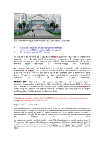 Divulgação




Site utiliza tecnologia tridimensional (3D), simulando uma feiras


•       Corte de juros na China pode beneficiar Brasil
•       Aumento de 12% nas exportações de couros
•       E-commerce cresce 30% ao ano

O Sindicato da Indústria de Calçados de Franca (Sindifranca) acaba de fazer uma
parceria com a Exponet Brasil. A união proporcionará ao fabricante expor seus
produtos ou vender o seu estoque por meio do site exponetbrasil.com, no qual
haverá      local     destinado    a      “Pronta-Entrega     de     Calçados”.

A parceria feita pelo sindicato tem como objetivo atender toda a indústria
calçadista de Franca, pois, o intuito é movimentar a economia da cidade. “Tal
parceria tem por objetivo colocar o lojista em contato com o fabricante para,
assim, otimizar a concretização de novos negócios no mercado calçadista”,
comenta         o     diretor       da      Exponet     Rafael      Minervino.

TECNOLOGIA - Como forma de atrair e possibilitar uma boa visualização dos
produtos anunciados, o site todo utiliza tecnologia tridimensional (3D), simulando
uma feira de exposições, de fácil navegação, onde o lojista visualiza o calçado em
vários ângulos, através da opção zoom. As imagens dos produtos são feitas por
profissionais no estúdio próprio da Exponet Brasil.


http://www.varejista.com.br/noticias/2337/setor-calcadista-retoma-crescimento-e-
atinge-recorde-de-vendas-em-2010

Segunda-feira, 17 de Janeiro de 2011

Setor calçadista retoma crescimento e atinge recorde de vendas em 2010 Nem a desvalorização cambial, nem a
concorrência asiática, impediram a recuperação do setor calçadista brasileiro no ano passado: impulsionadas pelo
aquecido mercado interno, as vendas de sapatos registraram em 2010 o melhor resultado da década, e
contribuíram para a retomada do crescimento do ramo, segundo levantamento das associações que representam
as                       indústrias                      e                        o                      varejo.

Ao longo do ano passado, o comércio brasileiro vendeu 744 milhões de pares de calçados, um crescimento de
6% em relação a 2009, quando 702 milhões foram comercializados. Em 2008, ano marcado pela crise financeira
mundial, o consumo subiu, mas em menor proporção: 3%, com 669 milhões de pares vendidos. Em 2010, em
termos de valores, o setor contabilizou a venda de R$ 37,7 bilhões, contra R$ 33,5 bilhões em 2009 – avanço de
12,5%.
 