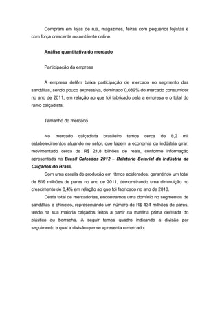 Compram em lojas de rua, magazines, feiras com pequenos lojistas e
com força crescente no ambiente online.


      Análise quantitativa do mercado


      Participação da empresa


      A empresa detêm baixa participação de mercado no segmento das
sandálias, sendo pouco expressiva, dominado 0,089% do mercado consumidor
no ano de 2011, em relação ao que foi fabricado pela a empresa e o total do
ramo calçadista.


      Tamanho do mercado


      No    mercado   calçadista   brasileiro   temos   cerca   de    8,2   mil
estabelecimentos atuando no setor, que fazem a economia da indústria girar,
movimentado cerca de R$ 21,8 bilhões de reais, conforme informação
apresentada no Brasil Calçados 2012 – Relatório Setorial da Indústria de
Calçados do Brasil.
      Com uma escala de produção em ritmos acelerados, garantindo um total
de 819 milhões de pares no ano de 2011, demonstrando uma diminuição no
crescimento de 8,4% em relação ao que foi fabricado no ano de 2010.
      Deste total de mercadorias, encontramos uma domínio no segmentos de
sandálias e chinelos, representando um número de R$ 434 milhões de pares,
tendo na sua maioria calçados feitos a partir da matéria prima derivada do
plástico ou borracha. A seguir temos quadro indicando a divisão por
seguimento e qual a divisão que se apresenta o mercado:
 