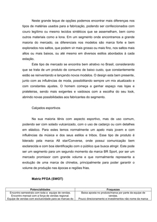 Neste grande leque de opções podemos encontrar mais diferenças nos
           tipos de matérias usados para a fabricação, podendo ser confeccionados com
           couro legítimo ou mesmo tecidos sintéticos que se assemelham, bem como
           outros materiais como a lona. Em um segmento onde encontramos a grande
           maioria do mercado, os diferenciais nos modelos são marca forte e bem
           explorados nos saltos, que podem vir mais grosso ou mais fino, nos saltos mais
           altos ou mais baixos, ou até mesmo em diversos estilos abordados à cada
           estação.
                   Este tipo de mercado se encontra bem atrativo no Brasil, considerando
           que se trata de um produto de consumo de baixo custo, que constantemente
           estão se reinventando e lançando novos modelos. O design esta bem presente,
           junto com as influências de moda, possibilitando sempre um mix atualizado e
           com constantes ajustes. O homem começa a ganhar espaço nas lojas e
           prateleiras, sendo mais exigentes e vaidosos com a escolha do seu look,
           abrindo novas possibilidades aos fabricantes do segmento.


                   Calçados esportivos


                   Na sua maioria tênis com aspecto esportivo, mas de uso comum,
           podendo ser com solado vulcanizado, com o uso de cadarço ou com detalhes
           em elástico. Para estes temos normalmente um apelo mais jovem e com
           influências da música e dos seus estilos e tribos. Esse tipo de produto é
           liderado pela marca All star/Converse, onde possui comunicação bem
           esclarecida e com boa identificação com o público que busca atingir. Este pode
           ser um segmento para um segundo momento da marca BR Sport, por ser um
           mercado promissor com grande volume e que normalmente representa a
           evolução de uma marca de chinelos, principalmente para poder garantir o
           volume de produção nas épocas e regiões frias.


                   Matriz PFOA (SWOT)


                  Potencialidades                                            Fraquezas
  Encontro semestrais com toda a equipe de vendas.       Baixa aposta no produto/marca por parte da equipe de
   Encontro mensal com a força de vendas regional.                             vendas.
Equipe de vendas com exclusividade para as marcas do   Pouco direcionamento e investimentos não nome da marca
 
