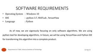 SOFTWARE REQUIREMENTS
• Operating System : Windows 10
• IDE : python 3.7, MATLab , TensorFlow
• Language : Python
As of now, we are vigorously focusing on only software algorithms. We are using
python tool for developing algorithms. In future, we will be using TensorFlow and Python IDE
for transforming this algorithm into a complete product.
17
Department of CS&E, Acharya Institute of Technology 22-Oct-22
 