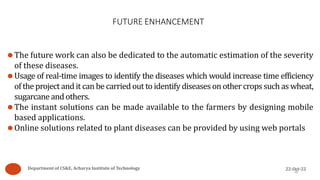 FUTURE ENHANCEMENT
26
⚫The future work can also be dedicated to the automatic estimation of the severity
of these diseases.
⚫Usage of real-time images to identify the diseases which would increase time efficiency
of the project and it can be carried out to identify diseases on other crops such as wheat,
sugarcaneand others.
⚫The instant solutions can be made available to the farmers by designing mobile
based applications.
⚫Online solutions related to plant diseases can be provided by using web portals
Department of CS&E, Acharya Institute of Technology 22-Oct-22
 