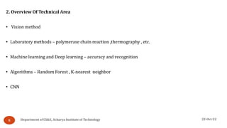 22-Oct-22
Department of CS&E, Acharya Institute of Technology
5
2. Overview Of Technical Area
• Vision method
• Laboratory methods – polymerase chain reaction ,thermography , etc.
• Machine learning and Deep learning – accuracy and recognition
• Algorithms – Random Forest , K-nearest neighbor
• CNN
 