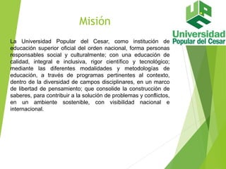 Misión
La Universidad Popular del Cesar, como institución de
educación superior oficial del orden nacional, forma personas
responsables social y culturalmente; con una educación de
calidad, integral e inclusiva, rigor científico y tecnológico;
mediante las diferentes modalidades y metodologías de
educación, a través de programas pertinentes al contexto,
dentro de la diversidad de campos disciplinares, en un marco
de libertad de pensamiento; que consolide la construcción de
saberes, para contribuir a la solución de problemas y conflictos,
en un ambiente sostenible, con visibilidad nacional e
internacional.
 