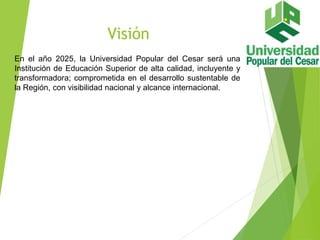Visión
En el año 2025, la Universidad Popular del Cesar será una
Institución de Educación Superior de alta calidad, incluyente y
transformadora; comprometida en el desarrollo sustentable de
la Región, con visibilidad nacional y alcance internacional.
 