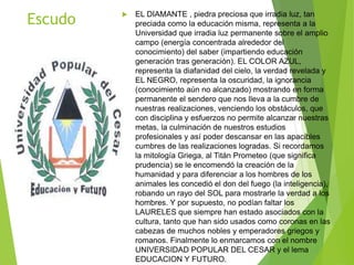 Escudo  EL DIAMANTE , piedra preciosa que irradia luz, tan
preciada como la educación misma, representa a la
Universidad que irradia luz permanente sobre el amplio
campo (energía concentrada alrededor del
conocimiento) del saber (impartiendo educación
generación tras generación). EL COLOR AZUL,
representa la diafanidad del cielo, la verdad revelada y
EL NEGRO, representa la oscuridad, la ignorancia
(conocimiento aún no alcanzado) mostrando en forma
permanente el sendero que nos lleva a la cumbre de
nuestras realizaciones, venciendo los obstáculos, que
con disciplina y esfuerzos no permite alcanzar nuestras
metas, la culminación de nuestros estudios
profesionales y así poder descansar en las apacibles
cumbres de las realizaciones logradas. Si recordamos
la mitología Griega, al Titán Prometeo (que significa
prudencia) se le encomendó la creación de la
humanidad y para diferenciar a los hombres de los
animales les concedió el don del fuego (la inteligencia),
robando un rayo del SOL para mostrarle la verdad a los
hombres. Y por supuesto, no podían faltar los
LAURELES que siempre han estado asociados con la
cultura, tanto que han sido usados como coronas en las
cabezas de muchos nobles y emperadores griegos y
romanos. Finalmente lo enmarcamos con el nombre
UNIVERSIDAD POPULAR DEL CESAR y el lema
EDUCACION Y FUTURO.
 