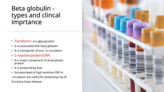 Beta globulin -
types and clincal
imprtance
• Transferrin- it is glycoprotein
• It is associated with beta globulin
• It is transporter of iron in circulation
• C-reactive protein (CRP)
• It is major component of acute phase
protein
• It is produced by liver
• Increase level of high sensitive CRP in
circulation are useful for predicting risk of
Coronary heart disease
 