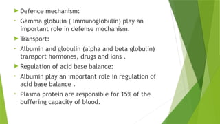  Defence mechanism:
• Gamma globulin ( Immunoglobulin) play an
important role in defense mechanism.
 Transport:
• Albumin and globulin (alpha and beta globulin)
transport hormones, drugs and ions .
 Regulation of acid base balance:
• Albumin play an important role in regulation of
acid base balance .
• Plasma protein are responsible for 15% of the
buffering capacity of blood.
 