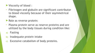  Viscosity of blood :
• Fibrinogen and globulin are significant contributor
to blood viscosity because of their asymmetrical
shape.
 Role as reverse protein:
• Plasma protein serve as reserve proteins and are
utilized by the body tissues during condition like:
a) Fasting
b) Inadequate protein intake
c) Excessive catabolism of body proteins.
 