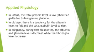 Applied Physiology
 In Infant, the total protein level is low (about 5.5
g/dl) due to low gamma globulin.
 In old age, there is a tendency for the albumin
level to fall and the total globulin level to rise.
 In pregnancy, during first six months, the albumin
and globulin levels decrease while the fibrinogen
level increase.
 