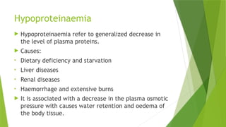 Hypoproteinaemia
 Hypoproteinaemia refer to generalized decrease in
the level of plasma proteins.
 Causes:
• Dietary deficiency and starvation
• Liver diseases
• Renal diseases
• Haemorrhage and extensive burns
 It is associated with a decrease in the plasma osmotic
pressure with causes water retention and oedema of
the body tissue.
 