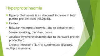 Hyperproteinaemia
 Hyperproteinaemia is an abnormal increase in total
plasma protein level (>8.0g/dl).
 Causes:
• Relative Hyperproteinaemia( due to dehydration):
Severe vomiting, diarrhea, burns.
• Absolute Hyperproteinaemia(due to increased protein
production):
Chronic infection (TB,HIV) Autoimmune diseases,
multiple myeloma.
 