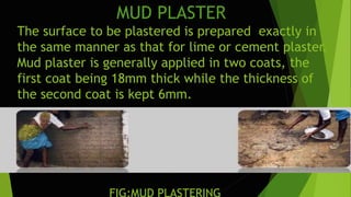 MUD PLASTER
The surface to be plastered is prepared exactly in
the same manner as that for lime or cement plaster.
Mud plaster is generally applied in two coats, the
first coat being 18mm thick while the thickness of
the second coat is kept 6mm.
FIG:MUD PLASTERING
 