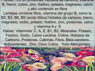 Frijoles: rico en proteínas, hidratos de carbono, vitamina
B, hierro, cobre, zinc, fosforo, potasio, magnesio, calcio
y alto contenido en fibra
Lentejas contiene fibra, vitamina del grupo B, como la
B2, B3, B6, B9 (acido fólico) hidratos de carbono, hierro,
magnesio, sodio, potasio, fosforo, zinc, proteínas, calcio
y vitamina A y E
Habas: Vitaminas: C, A, E, B1, B2. Minerales: Potasio,
Fósforo, Sodio, Calcio Lecitina. Colina. Hidratos de
Carbono. Proteínas. Calorías. Fibra. Beta caroteno.
Antioxidantes. Zinc. Cloro Cobre. Yodo Manganeso.
Otros ejemplos garbanzo, alubias, soya
 