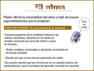 El alma Platón afirmó la inmortalidad del alma y trató de buscar argumentaciones que lo probaran.   PUNTO DE PARTIDA: El conocimiento de lo universal Cuando juzgamos de la realidad material o de valores concretos, tenemos en la mente un modelo universal que sirve de criterio o guía en el juicio . Estos modelos universales o absolutos no existen en el mundo sensible.   Siendo así que no los hemos aprendido de nadie,  Es preciso admitir que los conocimos en un estado anterior de preexistencia y que el proceso de aprender consiste en recordar. Esto es bello 