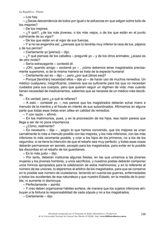 108
La República - Platón
Documento preparado por el Programa de Redes Informáticas y Productivas
de la Universidad Nacional de General San Martín (UNSAM). http:www.bibliotecabasica.com.ar
– Los hay.
– ¿Sacas descendencia de todos por igual o te esfuerzas en que salgan sobre todo de
los mejores?
– De los mejores.
– ¿Y qué?, ¿de los más jóvenes, o los más viejos, o de los que están en el punto
culminante de su vigor?
– De los que están en el vigor de sus fuerzas.
– Y si no se engendra así, ¿piensas que tú tendrás muy inferior la raza de tus. pájaros
y de tus perros?
– Ciertamente yo [pienso] – dijo.
– ¿Y qué piensas de los caballos – pregunté yo – y de los otros animales; ¿acaso es
de otro modo?
– Sería extravagante – contestó él.
– ¡Oh!, querido amigo – exclamé yo – , ¡cómo debemos tener magistrados precisa-
mente superiores, si de la misma manera se trata de la especie humana!
– Ciertamente así es – dijo – ; pero ¿por qué [dices eso]?
– Porque [tendrán] necesidad ellos – dije yo – de hacer uso de muchos remedios. Un
médico cualquiera, insignificante, creemos que es suficiente para los que no necesitan
cuidados para sus cuerpos, pero que quieren seguir un régimen de vida; mas cuando
tienen necesidad de medicamentos, sabemos que se necesita de un médico más decidi-
do.
– Es verdad; pero ¿a qué te refieres?
– A esto – contesté yo –; nos parece que los magistrados deberán echar mano a
menudo de la mentira y el fraude en interés de sus subordinados. Afirmamos en alguna
parte que todas esas tretas eran útiles en calidad de remedios.
– Y con razón – afirmó.
– En los matrimonios, pues, y en la procreación de los hijos, esa razón parece que
llega a ser de no poca importancia.
– ¿Cómo, realmente?
– Es necesario – dije – , según lo que hemos convenido, que los mejores se unan
carnalmente lo más a menudo posible con las mejores, y los más inferiores, con las más
inferiores lo más raramente posible, y criar a los hijos de los primeros, no a los de los
segundos, si se tiene la intención de que el rebaño sea muy perfecto, y todas esas cosas
deberán permanecer en secreto, excepto para los magistrados, para evitar en lo posible
las discordias en el rebaño de los guardianes.
– Es lo más justo – dijo.
– Por tanto, deberán instituirse algunas fiestas, en las que uniremos a las jóvenes
mujeres y los jóvenes hombres, y unos sacrificios, y nuestros poetas deberán componer
unos himnos apropiados para la celebración de estos matrimonios; y en lo referente al
número de las uniones, lo dejaremos al arbitrio de los magistrados, para que se conserve
en lo posible ese número de ciudadanos, teniendo en cuenta las guerras, enfermedades
y todos los accidentes de esa naturaleza y que nuestro Estado, en la medida de lo posi-
ble, ni aumente ni disminuya.
– Perfectamente – asintió.
– Y creo deben organizarse hábiles sorteos, de manera que los sujetos inferiores atri-
buyan a la fortuna la responsabilidad de cada cópula y no a los magistrados.
– Ciertamente – dijo.
 