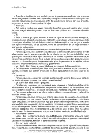109
La República - Platón
Documento preparado por el Programa de Redes Informáticas y Productivas
de la Universidad Nacional de General San Martín (UNSAM). http:www.bibliotecabasica.com.ar
IX
– Además, a los jóvenes que se distingan en la guerra o en cualquier otra empresa
deben otorgárseles honores y recompensas y muy particularmente autorización para ver
con más frecuencia a las mujeres, con el fin de que al mismo tiempo, con este pretexto,
engendren el mayor número posible de hijos.
– Justo [es].
– Así, pues, a medida que vayan naciendo, los niños serán entregados a [un comité
de] unos magistrados designados; pues las funciones públicas son comunes a los dos
sexos.
– Sí.
– Esos cuidados, yo opino, llevarán al redil los hijos de. los ciudadanos escogidos,
entregándoselos a los gobernantes, que habitarán separados en un barrio particular de la
ciudad; pero a los hijos de los inferiores, e incluso de los escogidos, que vengan al mundo
con alguna deformidad, se los ocultará, como es conveniente, en un lugar secreto y
apartado de toda mirada.
– [En efecto], si debe conservarse pura la raza de los guardianes – afirmó.
– Por consiguiente, ellos también se cuidarán de la alimentación, conduciendo al redil
a las madres cuando sus pechos estén llenos y haciendo uso de toda la habilidad para
que ninguna reconozca a sus hijos; caso de que las madres no puedan amamantarlos, lo
harán otras que tengan leche. Pero incluso para aquellas que puedan, procurarán que
ese acto no dure más que el tiempo necesario, y las dispensarán de las vigilias y otros
cuidados, encomendándolos a nodrizas y gobernantas.
– Muy fácil – dijo – haces la maternidad para las mujeres de los guardianes.
– Es conveniente – continué yo –. Mas prosigamos el examen de lo que propusimos.
Dijimos, en efecto, que debían procrearse los hijos aprovechando el pleno vigor de la
edad.
– Es verdad.
– Por consiguiente, ¿no opinas conmigo que la duración general de ese vigor es la de
los veinte años para la mujer y de treinta para el hombre?
– ¿Y cuáles son esos años? – preguntó.
– Para la mujer – proseguí yo –, empezará a dar hijos para el Estado desde los veinte
a los cuarenta años, y para el hombre, después de haber pasado «el tiempo de su más
fogoso ardor en la carrera», procreará para el Estado hasta los cincuenta y cinco años.
– Ese es para ambos sexos, en efecto – dijo –, el tiempo en que el cuerpo y el espíritu
están en todo su vigor.
– Por consiguiente, si un hombre, por encima o por debajo de esos años, tiene relacio-
nes íntimas para procrear para el Estado, declararemos que su pecado es contra la re-
ligión y la justicia, por dar al Estado un hijo que, procreado subrepticiamente, no ha sido
acompañada, esa procreación, de los sacrificios y preces de los sacerdotes, sacerdotisas
y todo el cuerpo del Estado, hechas con motivo de cada unión para que nazcan, de
hombres escogidos, niños mejores todavía, y, de hombres útiles al país, niños más útiles
todavía; pero declararemos que es una obra de tinieblas y del más terrible libertinaje.
– Justamente – afirmó.
– La ley – dije – [es] la misma, si uno en edad todavía de engendrar se une a una mujer
también en esas condiciones, no habiéndolos unido el magistrado; pues un niño dado al
Estado sin desposorios, también lo consideraremos ilegítimo.
– [Es] muy justo – afirmó.
– Pero cuando las mujeres y los hombres pasen la edad de dar hijos al Estado, dejare-
mos, yo opino, que los hombres sean libres de unirse a quienes quieran, excepto a sus
 