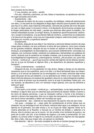 177
La República - Platón
Documento preparado por el Programa de Redes Informáticas y Productivas
de la Universidad Nacional de General San Martín (UNSAM). http:www.bibliotecabasica.com.ar
bres amados de los dioses.
– Y muy amados, por cierto – asintió.
– Por eso, máximas y opiniones, yo creo, falsas e impostoras, se apoderaron del mis-
mo lugar [ocupado por] el otro.
– Exactamente – dijo.
– Y después de haber ido de nuevo a aquéllos, los lotófagos, habita allí abiertamente
con ellos, y si de parte de sus allegados le llega algún refuerzo para el partido del ahorro
que hay en su alma, esas máximas embusteras, cerrando las puertas del muro del pala-
cio real, no dejan pasar ni al socorro mismo, ni la diputación de los buenos consejos que
le dirigen particulares de más edad; ¿verdad que entonces ellos ganan la batalla y, lla-
mando imbecilidad al pudor, lo arrojan afuera y lo destierran ignominiosamente, deshon-
ran y arrojan la templanza, a la que llaman falta de hombría, y exterminan la moderación
y la mesura en los gastos, como que son tosquedad y bajeza, exterminan [todo], conven-
ciéndose por muchos y superfluos deseos?
– Exactamente.
– En efecto, después de que ellas [= las máximas y opiniones falsas] vaciaron de esas
cosas [esas virtudes] y de que purificaron el alma del que gobierna, como para iniciarla
en los grandes misterios, después de eso no tardan en asentar en ella la insolencia, la
anarquía, la prodigalidad y la desvergtienza, que avanzan brillantemente, coronadas sus
cabezas, con numeroso cortejo, cantando sus alabanzas y llamándolas con palabras de
cariño, diciendo que la insolencia es modales corteses, que la anarquía es libertad, que
la prodigalidad es magnificencia, y desvergüenza, hombría. ¿No es acaso, así, poco más
o menos – continué yo –, que el que es joven cambia del régimen de los deseos necesa-
rios en el que ha formado al régimen libre y de desenfreno de placeres superfluos y
funestos?
– Cierta, evidentemente – contestó él.
– Después de eso, él vive gastando no más dinero, fatigas y tiempo en los placeres
necesarios que en los superfluos, pero si es feliz y no lleva demasiado lejos sus desen-
frenos y si el cúmulo de pasiones se ha amortiguado con la edad, entonces deja entrar
parte del grupo de los que desterró y no se abandona por entero a los invasores, esta-
blece entre los placeres una especie de igualdad y discurre su vida entregando el gobier-
no de su alma al primero que se presenta; como si el azar lo decidiese, hasta que, una
vez saciado, se abandona a otro, sin rechazar ningún [placer], sino que los alimenta a
todos por igual.
– Muy cierto.
– Y a la razón y a la verdad – continué yo –, rechazándolas, no las deja penetrar en la
fortaleza; si alguno dice que son placeres [que provienen] de deseos nobles y buenos y
los otros de deseos perversos, y que es necesario cultivar y honrar a los primeros y
reprimir y domar a los segundos, dice con un signo de menosprecio y sostiene que todos
son de la misma naturaleza y deben ser honrados por igual.
– Precisamente – dijo – estando en esa disposición de espíritu obra de ese modo.
– Así pues – proseguí yo –, pasa cada día complaciendo al primer deseo que se
presenta: hoy se embriaga al son de la flauta; mañana bebe agua y se adelgaza; ora se
ejercita en el gimnasio; ora está ocioso y no se ocupa de nada; algunas veces se le
creería abismado en la filosofía; a menudo es un hombre de Estado y, saltando a la
tribuna, dice lo primero que se le ocurre. Un día envidia a los hombres de guerra y se
pone de su lado; otro día, a los hombres de negocio y se mete a comerciante. En una
palabra: no conoce orden ni regla en su conducta; es para él un régimen de vida agrada-
ble, libre y feliz, más que ningún otro, sin pensar en cambiarlo.
– Has descrito – dijo él – de modo completo la vida de un hombre [amigo] de la igual-
 