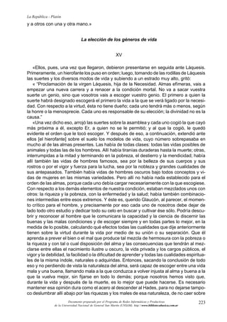 223
La República - Platón
Documento preparado por el Programa de Redes Informáticas y Productivas
de la Universidad Nacional de General San Martín (UNSAM). http:www.bibliotecabasica.com.ar
y a otros con una y otra mano.»
La elección de los géneros de vida
XV
«Ellos, pues, una vez que llegaron, debieron presentarse en seguida ante Láquesis.
Primeramente, un hierofante los puso en orden; luego, tomando de las rodillas de Láquesis
las suertes y los diversos modos de vida y subiendo a un estrado muy alto, gritó:
« “Proclamación de la virgen Láquesis, hija de la Necesidad. Almas efímeras, vais a
empezar una nueva carrera y a renacer a la condición mortal. No va a sacar vuestra
suerte un genio, sino que vosotros vais a escoger vuestro genio. El primero a quien la
suerte habrá designado escogerá el primero la vida a la que se verá ligado por la necesi-
dad. Con respecto a la virtud, ésta no tiene dueño; cada uno tendrá más o menos, según
la honre o la menosprecie. Cada uno es responsable de su elección; la divinidad no es la
causa.”
«Una vez dicho eso, arrojó las suertes sobre la asamblea y cada uno cogió la que cayó
más próxima a él, excepto Er, a quien no se le permitió; y al que la cogió, le quedó
evidente el orden que le tocó escoger. Y después de eso, a continuación, extendió ante
ellos [el hierofante] sobre el suelo los modelos de vida, cuyo número sobrepasaba en
mucho al de las almas presentes. Las había de todas clases: todas las vidas posibles de
animales y todas las de los hombres. Allí había tiranías duraderas hasta la muerte; otras,
interrumpidas a la mitad y terminando en la pobreza, el destierro y la mendicidad; había
allí también las vidas de hombres famosos, sea por la belleza de sus cuerpos y sus
rostros o por el vigor y fuerza para la lucha, sea por la nobleza y grandes cualidades de
sus antepasados. También había vidas de hombres oscuros bajo todos conceptos y vi-
das de mujeres en las mismas variedades. Pero allí no había nada establecido para el
orden de las almas, porque cada uno debía cargar necesariamente con la que escogiese.
Con respecto a los demás elementos de nuestra condición, estaban mezclados unos con
otros: la riqueza y la pobreza, con la enfermedad y la salud; había también combinacio-
nes intermedias entre esos extremos. Y éste es, querido Glaucón, al parecer, el momen-
to crítico para el hombre, y precisamente por eso cada uno de nosotros debe dejar de
lado todo otro estudio y dedicar todo su celo en buscar y cultivar ése sólo. Podría descu-
brir y reconocer al hombre que le comunicara la capacidad y la ciencia de discernir las
buenas y las malas condiciones y de escoger siempre y en todas partes lo mejor, en la
medida de lo posible, calculando qué efectos todas las cualidades que dije anteriormente
tienen sobre la virtud durante la vida por medio de su unión o su separación. Que él
aprenda a prever el bien o el mal que produce tal mezcla de hermosura con la pobreza o
la riqueza y con tal o cual disposición del alma y las consecuencias que tendrán al mez-
clarse entre ellas el nacimiento ilustre u oscuro, la vida privada y los cargos públicos, el
vigor y la debilidad, la facilidad o la dificultad de aprender y todas las cualidades espiritua-
les de la misma índole, naturales o adquiridas. Entonces, sacando la conclusión de todo
eso y no perdiendo de vista la naturaleza del alma, será capaz de escoger entre una vida
mala y una buena, llamando mala a la que conduzca a volver injusta al alma y buena a la
que la vuelva mejor, sin fijarse en todo lo demás; porque nosotros hemos visto que,
durante la vida y después de la muerte, es lo mejor que puede hacerse. Es necesario
mantener esa opinión dura como el acero al descender al Hades, para no dejarse tampo-
co deslumbrar allí abajo por las riquezas y los males de esa naturaleza, de no caer sobre
 