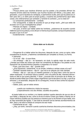 54
La República - Platón
Documento preparado por el Programa de Redes Informáticas y Productivas
de la Universidad Nacional de General San Martín (UNSAM). http:www.bibliotecabasica.com.ar
–¿Cómo?
– Porque pienso que nosotros diríamos que los poetas y los prosistas afirman los
mayores errores sobre los hombres: que muchos injustos son felices, y los justos, des-
graciados, y que la injusticia es ventajosa, si permanece oculta, pero que la justicia es un
bien para otro y un daño para el propio [justo]; y nosotros les prohibiríamos decir tales
cosas y les ordenaríamos que cantasen y narraran lo contrario; ¿no lo crees tú?
– Lo comprendo perfectamente – contestó.
– Por consiguiente, si estás de acuerdo en que yo tengo razón, ¿diré que estás de
acuerdo con lo que investigábamos antes?
– Piensas con lógica – contestó.
– Así pues, al tener que hablar sobre los hombres, ¿estaremos de acuerdo cuando
hallemos qué es la justicia y si es útil por si misma al que la posee, aunque él parezca que
es justo o que no lo es?
– Evidentemente – contestó.
Cómo debe ser la dicción
VI
– Pongamos fin a hablar sobre los discursos; después de eso, como yo opino, debe
considerarse la dicción, y habremos considerado por completo su fondo y su forma.
Y Adimanto:
– Yo no sé – dijo – lo que dices.
– Sin embargo – dije yo – es necesario; sin duda, lo sabrás mejor de este modo.
¿Verdad que todas las cosas que dicen los contadores de fábulas o los poetas es una
exposición de acontecimientos pasados o presentes o fu–turos?
– Pues ¿qué otra cosa – dijo – [puede ser]?
– ¿Esa exposición, ciertamente, no es simple, imitativa o ambas cosas a la vez?
– También necesito todavía – dijo él – que me lo ex–pliques con más claridad.
– Parece – dije yo – que soy un maestro gracioso y no [soy] claro; como los que no
saben explicarse, no tomando toda la cuestión, sino una parte de ella, intentaré demos–
trarte en ella lo que quiero [decirte]. Y dime: ¿conoces bien el principio de la IIlíada, en
donde el poeta relata que Crises ruega a Agamenón que le devuelva a su hija, y que él se
enfurece, y el sacerdote, después de no conseguirlo, invocó al dios contra los aqueos?
– Lo conozco.
– Sabes, pues, que en estos versos:
y pedía con insistencia a todos los aqueos,
y especialmente a los dos Atridas, caudillos de pueblos,
el poeta habla en su nombre y no intenta cambiar nuestra atención de que es otro el
que habla; y después de eso, como si él era el mismo Crises que habla e intenta con el
mayor esfuerzo posible que nos parezca a nosotros que no es Homero el que habla, sino
el viejo sacerdote [de Apolo]. Y casi toda la narración de los demás acontecimientos de
Ilión, Itaca y de toda la Odisea la compone de ese modo.
– Ciertamente es así – dijo.
– ¿Hay, por tanto, narración cuando cuenta los diversos discursos pronunciados y los
 