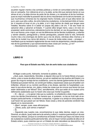 75
La República - Platón
Documento preparado por el Programa de Redes Informáticas y Productivas
de la Universidad Nacional de General San Martín (UNSAM). http:www.bibliotecabasica.com.ar
acudirán regular–mente a las comidas públicas y vivirán en comunidad como los solda-
dos en campaña. Con referencia al oro y la plata, se les dirá que siempre tienen en sus
almas el oro y la plata divinos de parte de los dioses y no necesitan el de los hombres,
pues es impío mancillar la posesión del oro divino mezclándolo con la del oro terrestre, ya
que muchísimos crímenes los ha originado hecho moneda, pero el que ellos tienen es
puro; pero que sólo a ellos, de entre todos los ciudadanos, no les [es] permitido el mane-
jar ni siquiera el tocar el oro y la plata, ni el ir bajo techos de casas que tengan esos
metales, llevarlos sobre 5í ni beber en [copas de] plata o de oro. Y de ese modo se
salvarían ellos y salvarían al Estado. Y cuando ellos tengan tierra, casa o di–nero en
propiedad, serán ecónomos y labradores [como los demás], en vez de guardianes; llega-
rán a ser tiranos y ene–migos, en vez de defensores de los demás ciudadanos, y odiando
y siendo odiados, persiguiendo y siendo perseguidos, pasarán toda la vida, temiendo
mucho más a los enemigos de dentro que a los de afuera, viéndose ellos mismos y el
resto de la ciudad muy cerca del abismo. A causa de todas estas cosas – proseguí –,
manifiesto que es necesario reglamentar de ese modo los alojamientos y demás posesio-
nes de los guardianes y que sancionaremos esas cosas por una ley, ¿o no?
– Absolutamente [necesario] – contestó Glaucón.
LIBRO IV
Para que el Estado sea feliz, han de serlo todos sus ciudadanos
I
Al llegar a este punto, Adimanto, tomando la palabra, dijo:
¿Qué, pues, responderás, Sócrates, si alguien dice que tú no haces felices a tus gue-
rreros, y eso a causa de ellos mismos, ya que en realidad son los dueños del Estado y no
gozan de ninguna ventaja de los ciudadanos, como los demás [gobernantes de los otros
Estados] que poseen tierras, se construyen bellas y espaciosas casas que amueblan con
brillantez, ofrecen en su nombre sacrificios a los dioses, ejercitan la hospitalidad y po-
seen lo que ahora decías, oro, plata y todas las cosas que se conoce que tienen los que
están destinados a ser felices? Sino, sencillamente, diría que están en la ciudad como
defensores asalariados que no hacen otra cosa que montar la guardia.
– Sí – dije yo –, y no ganan más que su sustento, no añadiendo a éste ningún sueldo,
como los demás [mercenarios], de manera que, si quisieran, no les es lícito salir al ex-
tranjero particularmente, ni mantener cortesanas, ni gastar a su antojo en otros placeres,
cual hacen los que pasan por ser felices. Esas cosas y otras de parecida condición has
dejado en tu reconvención.
– ¡Bien!, vengan, pues, esas afirmaciones.
– ¿Dices, pues, qué vamos a replicar?
– Sí.
– Siguiendo esa nuestra ruta, encontraremos lo que debe decirse, según yo creo.
Diremos, en efecto, [que] nada sería de extraño si ellos [= nuestros guerreros] son de esa
manera muy felices, porque no constituimos el Estado mirando que haya una clase única
de ciudadanos nuestros particularmente feliz, sino el mayor número posible de ellos en el
Estado entero; pues creemos que en un Estado de esta naturaleza se descubriría muy
 