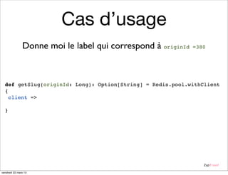 Cas d’usage
               Donne moi le label qui correspond à originId   =380




  def getSlug(originId: Long): Option[String] = Redis.pool.withClient
  {
    client =>
      Option(client.hget("Url:From:Rev", originId.toString))
  }




                                                                 ZapTravel

vendredi 22 mars 13
 