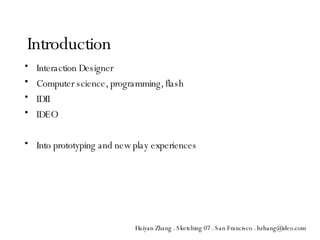 Interaction Designer Computer science, programming, flash IDII IDEO Into prototyping and new play experiences Introduction Haiyan Zhang . Sketching 07 . San Francisco . hzhang@ideo.com 