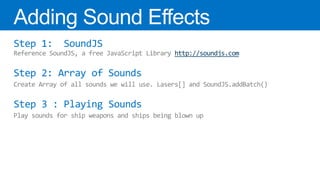 Step 1:       SoundJS
Reference SoundJS, a free JavaScript Library http://soundjs.com

Step 2: Array of Sounds
Create Array of all sounds we will use. Lasers[] and SoundJS.addBatch()

Step 3 : Playing Sounds
Play sounds for ship weapons and ships being blown up
 