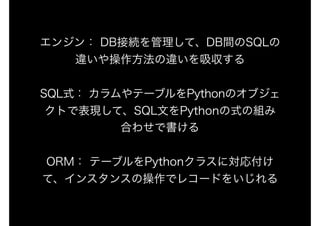 エンジン： DB接続を管理して、DB間のSQLの
違いや操作方法の違いを吸収する
SQL式： カラムやテーブルをPythonのオブジェ
クトで表現して、SQL文をPythonの式の組み
合わせで書ける
ORM： テーブルをPythonクラスに対応付け
て、インスタンスの操作でレコードをいじれる
 
