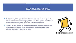 BOOKCROSSING
 Club de libros global que atraviesa el tiempo y el espacio. Es un grupo de
lectura que no conoce límites geográficos. Los libros que los miembros de
este club liberan son gratis... pero es el acto de liberar libros.
 La meta de este sistema es simplemente convertir el mundo entero en una
biblioteca. BookCrossing es un intercambio de libros de proporciones
infinitas, el primero y único de su clase.
 