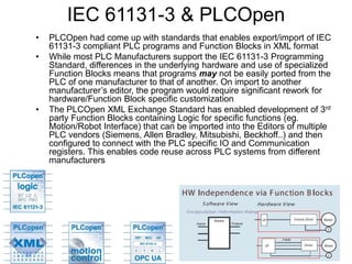 IEC 61131-3 & PLCOpen
• PLCOpen had come up with standards that enables export/import of IEC
61131-3 compliant PLC programs and Function Blocks in XML format
• While most PLC Manufacturers support the IEC 61131-3 Programming
Standard, differences in the underlying hardware and use of specialized
Function Blocks means that programs may not be easily ported from the
PLC of one manufacturer to that of another. On import to another
manufacturer’s editor, the program would require significant rework for
hardware/Function Block specific customization
• The PLCOpen XML Exchange Standard has enabled development of 3rd
party Function Blocks containing Logic for specific functions (eg.
Motion/Robot Interface) that can be imported into the Editors of multiple
PLC vendors (Siemens, Allen Bradley, Mitsubishi, Beckhoff..) and then
configured to connect with the PLC specific IO and Communication
registers. This enables code reuse across PLC systems from different
manufacturers
 