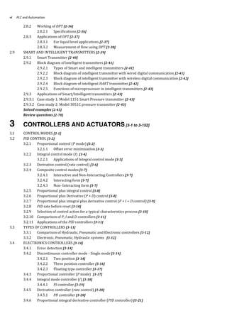 PLC and Automationvi
2.8.2 Working of DPT [2-36]
2.8.2.1 Specifications [2-36]
2.8.3 Applications of DPT [2-37]
2.8.3.1 For liquid level applications [2-37]
2.8.3.2 Measurement of flow using DPT [2-38]
2.9 SMART AND INTELLIGENT TRANSMITTERS [2-39]
2.9.1 Smart Transmitter [2-40]
2.9.2 Block diagram of intelligent transmitters [2-41]
2.9.2.1 Types of Smart and intelligent transmitters [2-41]
2.9.2.2 Block diagram of intelligent transmitter with wired digital communication [2-41]
2.9.2.3 Block diagram of intelligent transmitter with wireless digital communication [2-42]
2.9.2.4 Block diagram of intelligent HART transmitter [2-42]
2.9.2.5 Functions of microprocessor in intelligent transmitters [2-43]
2.9.3 Applications of Smart/Intelligent transmitters [2-43]
2.9.3.1 Case study 1: Model 1151 Smart Pressure transmitter [2-43]
2.9.3.2 Case study 2: Model 3051C pressure transmitter [2-43]
Solved examples [2-45]
Review questions [2-70]
3 CONTROLLERS AND ACTUATORS [3-1 to 3-152]
3.1 CONTROL MODES [3-1]
3.2 PID CONTROL [3-2]
3.2.1 Proportional control (P mode) [3-2]
3.2.1.1 Offset error minimization [3-3]
3.2.2 Integral control mode (I) [3-4]
3.2.2.1 Applications of Integral control mode [3-5]
3.2.3 Derivative control (rate control) [3-6]
3.2.4 Composite control modes [3-7]
3.2.4.1 Interactive and Non-Interacting Controllers [3-7]
3.2.4.2 Interacting form [3-7]
3.2.4.3 Non- Interacting form [3-7]
3.2.5 Proportional plus integral control [3-8]
3.2.6 Proportional plus Derivative (P + D) control [3-8]
3.2.7 Proportional plus integral plus derivative control (P + I + D control) [3-9]
3.2.8 PID rate before reset [3-10]
3.2.9 Selection of control action for a typical characteristics process [3-10]
3.2.10 Comparison of P, I and D controllers [3-11]
3.2.11 Applications of the PID controllers [3-11]
3.3 TYPES OF CONTROLLERS [3-11]
3.3.1 Comparison of Hydraulic, Pneumatic and Electronic controllers [3-12]
3.3.2 Electronic, Pneumatic, Hydraulic systems [3-12]
3.4 ELECTRONICS CONTROLLERS [3-14]
3.4.1 Error detection [3-14]
3.4.2 Discontinuous controller mode - Single mode [3-14]
3.4.2.1 Two position [3-14]
3.4.2.2 Three position controller [3-16]
3.4.2.3 Floating type controller [3-17]
3.4.3 Proportional controller (P mode) [3-17]
3.4.4 Integral mode controller (I) [3-18]
3.4.4.1 PI controller [3-19]
3.4.5 Derivative controller (rate control) [3-20]
3.4.5.1 PD controller [3-20]
3.4.6 Proportional integral derivative controller (PID controller) [3-21]
 