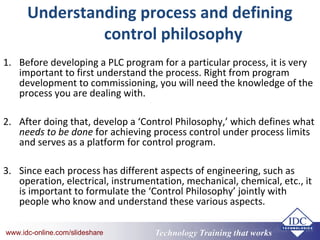 Technology Training that Workswww.idc-online.com/slideshare Technology Training that Workswww.idc-online.com/slideshare
Understanding process and defining
control philosophy
1. Before developing a PLC program for a particular process, it is very
important to first understand the process. Right from program
development to commissioning, you will need the knowledge of the
process you are dealing with.
2. After doing that, develop a ‘Control Philosophy,’ which defines what
needs to be done for achieving process control under process limits
and serves as a platform for control program.
3. Since each process has different aspects of engineering, such as
operation, electrical, instrumentation, mechanical, chemical, etc., it
is important to formulate the ‘Control Philosophy’ jointly with
people who know and understand these various aspects.
 