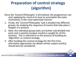 Technology Training that Workswww.idc-online.com/slideshare Technology Training that Workswww.idc-online.com/slideshare
Preparation of control strategy
(algorithm)
Once the ‘Control Philosophy’ is formalized, the programmer can
start applying his mind at to how to accomplish the tasks
mentioned, in the most optimized manner.
1. Firstly, the ‘Control Philosophy’ task is divided into different
groups, by studying the sequence of events that take place /
happen in a process.
2. Next, the individual group tasks are further sub-divided into
parts and a solution (output results) is sought for all the
sections. This is referred to as the process of building an
‘Algorithm’ or control strategy.
3. After building the control strategy for the first time,
alternative approaches (to obtain similar output results),
should also be considered.
 