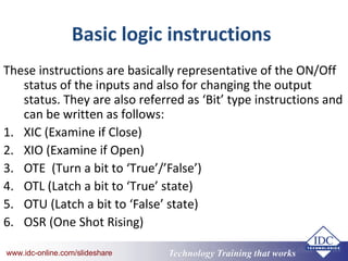 Technology Training that Workswww.idc-online.com/slideshare Technology Training that Workswww.idc-online.com/slideshare
Basic logic instructions
These instructions are basically representative of the ON/Off
status of the inputs and also for changing the output
status. They are also referred as ‘Bit’ type instructions and
can be written as follows:
1. XIC (Examine if Close)
2. XIO (Examine if Open)
3. OTE (Turn a bit to ‘True’/’False’)
4. OTL (Latch a bit to ‘True’ state)
5. OTU (Latch a bit to ‘False’ state)
6. OSR (One Shot Rising)
 