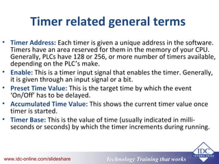 Technology Training that Workswww.idc-online.com/slideshare Technology Training that Workswww.idc-online.com/slideshare
Timer related general terms
• Timer Address: Each timer is given a unique address in the software.
Timers have an area reserved for them in the memory of your CPU.
Generally, PLCs have 128 or 256, or more number of timers available,
depending on the PLC’s make.
• Enable: This is a timer input signal that enables the timer. Generally,
it is given through an input signal or a bit.
• Preset Time Value: This is the target time by which the event
‘On/Off’ has to be delayed.
• Accumulated Time Value: This shows the current timer value once
timer is started.
• Timer Base: This is the value of time (usually indicated in milli-
seconds or seconds) by which the timer increments during running.
 