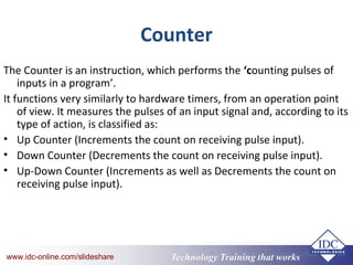 Technology Training that Workswww.idc-online.com/slideshare Technology Training that Workswww.idc-online.com/slideshare
Counter
The Counter is an instruction, which performs the ‘counting pulses of
inputs in a program’.
It functions very similarly to hardware timers, from an operation point
of view. It measures the pulses of an input signal and, according to its
type of action, is classified as:
• Up Counter (Increments the count on receiving pulse input).
• Down Counter (Decrements the count on receiving pulse input).
• Up-Down Counter (Increments as well as Decrements the count on
receiving pulse input).
 