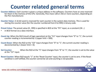 Technology Training that Workswww.idc-online.com/slideshare Technology Training that Workswww.idc-online.com/slideshare
Counter related general terms
Counter Address: Each counter is given a unique address in the software. Counters have an area reserved
for them in the memory of the CPU. Generally, PLCs have 128 or 256 or more counters, depending on
the PLC manufacturer.
Counter Value: A 16-bit word is reserved for each counter in the system data memory. This is used for
storing the counter value (for the counter numbered from 0 to 999) in binary code.
Preset Value: The preset value (0...999) is specified in BCD at the "PV" input, as a constant (C#...)
• in BCD format via a data interface.
Count Up: When the RLO (result of logic operation) at the "CU" input changes from "0" to "1", the current
counter reading is incremented by 1 (upper limit = 999).
Count Down: When the RLO at the "CD" input changes from "0" to "1", the current counter reading is
decremented by 1 (lower limit = 0).
Set Counter: When the RLO at the "S" input changes from "0" to "1", the counter is set to the value
at the "CV" input.
Reset Counter: When RLO equals “1” at the ‘Reset Counter’ input, the counter is set to zero. If the Reset
condition is still fulfilled, the counter cannot be set and counting is not possible.
 
