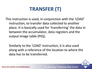 Technology Training that Workswww.idc-online.com/slideshare Technology Training that Workswww.idc-online.com/slideshare
TRANSFER (T)
This instruction is used, in conjunction with the ‘LOAD’
instruction, to transfer data collected to another
place. It is basically used for ‘transferring’ the data in
between the accumulator, data registers and the
output image table (PIQ).
Similarly to the ‘LOAD’ instruction, it is also used
along with a reference of the location to where the
data has to be transferred.
 
