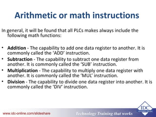 Technology Training that Workswww.idc-online.com/slideshare Technology Training that Workswww.idc-online.com/slideshare
Arithmetic or math instructions
In general, it will be found that all PLCs makes always include the
following math functions:
• Addition - The capability to add one data register to another. It is
commonly called the ‘ADD’ instruction.
• Subtraction - The capability to subtract one data register from
another. It is commonly called the ‘SUB’ instruction.
• Multiplication - The capability to multiply one data register with
another. It is commonly called the ‘MUL’ instruction.
• Division - The capability to divide one data register into another. It is
commonly called the ‘DIV’ instruction.
 