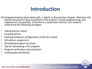 Technology Training that Workswww.idc-online.com/slideshare Technology Training that Workswww.idc-online.com/slideshare
Introduction
PLC programming has been dealt with, in detail, in the previous chapter. Attention will
now be focussed on how to perform a PLC project’s system programming, and
implement it successfully. To do this in a systematic manner, one needs to
understand the following strategies.
• Taking process inputs
• Creating I/O list
• Deciding hardware configuration of the PLC system
• I/O address assignment
• Developing program structure
• Tips for developing a PLC program
• Program verification and simulation
• Creating documentation
 