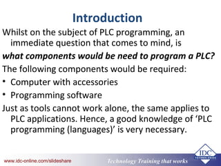 Technology Training that Workswww.idc-online.com/slideshare Technology Training that Workswww.idc-online.com/slideshare
Introduction
Whilst on the subject of PLC programming, an
immediate question that comes to mind, is
what components would be need to program a PLC?
The following components would be required:
• Computer with accessories
• Programming software
Just as tools cannot work alone, the same applies to
PLC applications. Hence, a good knowledge of ‘PLC
programming (languages)’ is very necessary.
 