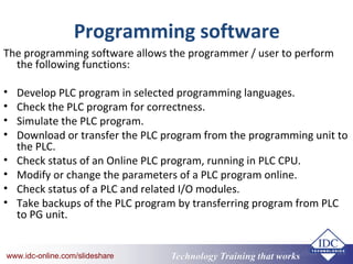 Technology Training that Workswww.idc-online.com/slideshare Technology Training that Workswww.idc-online.com/slideshare
Programming software
The programming software allows the programmer / user to perform
the following functions:
• Develop PLC program in selected programming languages.
• Check the PLC program for correctness.
• Simulate the PLC program.
• Download or transfer the PLC program from the programming unit to
the PLC.
• Check status of an Online PLC program, running in PLC CPU.
• Modify or change the parameters of a PLC program online.
• Check status of a PLC and related I/O modules.
• Take backups of the PLC program by transferring program from PLC
to PG unit.
 
