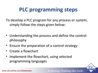Technology Training that Workswww.idc-online.com/slideshare Technology Training that Workswww.idc-online.com/slideshare
PLC programming steps
To develop a PLC program for any process or system,
simply follow the steps given below:
• Understanding the process and define the control
philosophy
• Ensure the preparation of a control strategy
• Create a flowchart
• Implement the flowchart, using selected
programming languages
 